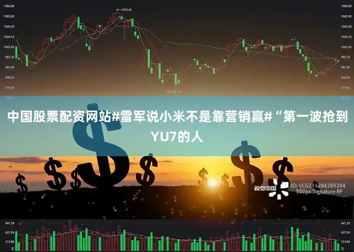 中国股票配资网站#雷军说小米不是靠营销赢#“第一波抢到YU7的人