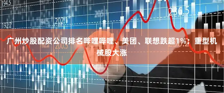 广州炒股配资公司排名哔哩哔哩、美团、联想跌超1%；重型机械股大涨