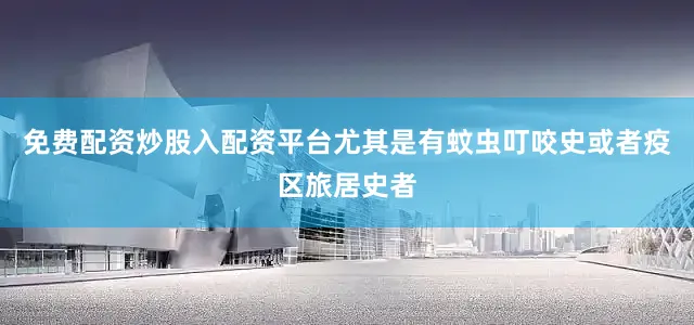 免费配资炒股入配资平台尤其是有蚊虫叮咬史或者疫区旅居史者