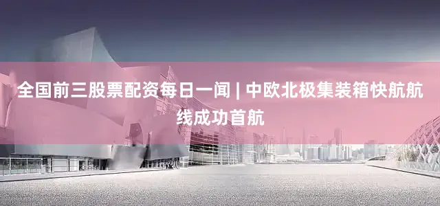 全国前三股票配资每日一闻 | 中欧北极集装箱快航航线成功首航
